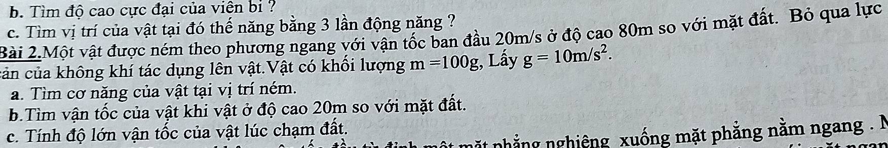 Tìm độ cao cực đại của viên bi ? 
c. Tìm vị trí của vật tại đó thế năng bằng 3 lần động năng ? 
Bài 2.Một vật được ném theo phương ngang với vận tốc ban đầu 20m/s ở độ cao 80m so với mặt đất. Bỏ qua lực 
cản của không khí tác dụng lên vật.Vật có khối lượng m=100g;, Lấy g=10m/s^2. 
a. Tìm cơ năng của vật tại vị trí ném. 
b.Tìm vận tốc của vật khi vật ở độ cao 20m so với mặt đất. 
c. Tính độ lớn vận tốc của vật lúc chạm đất. 
t nhẳng nghiêng xuống mặt phẳng nằm ngang . N