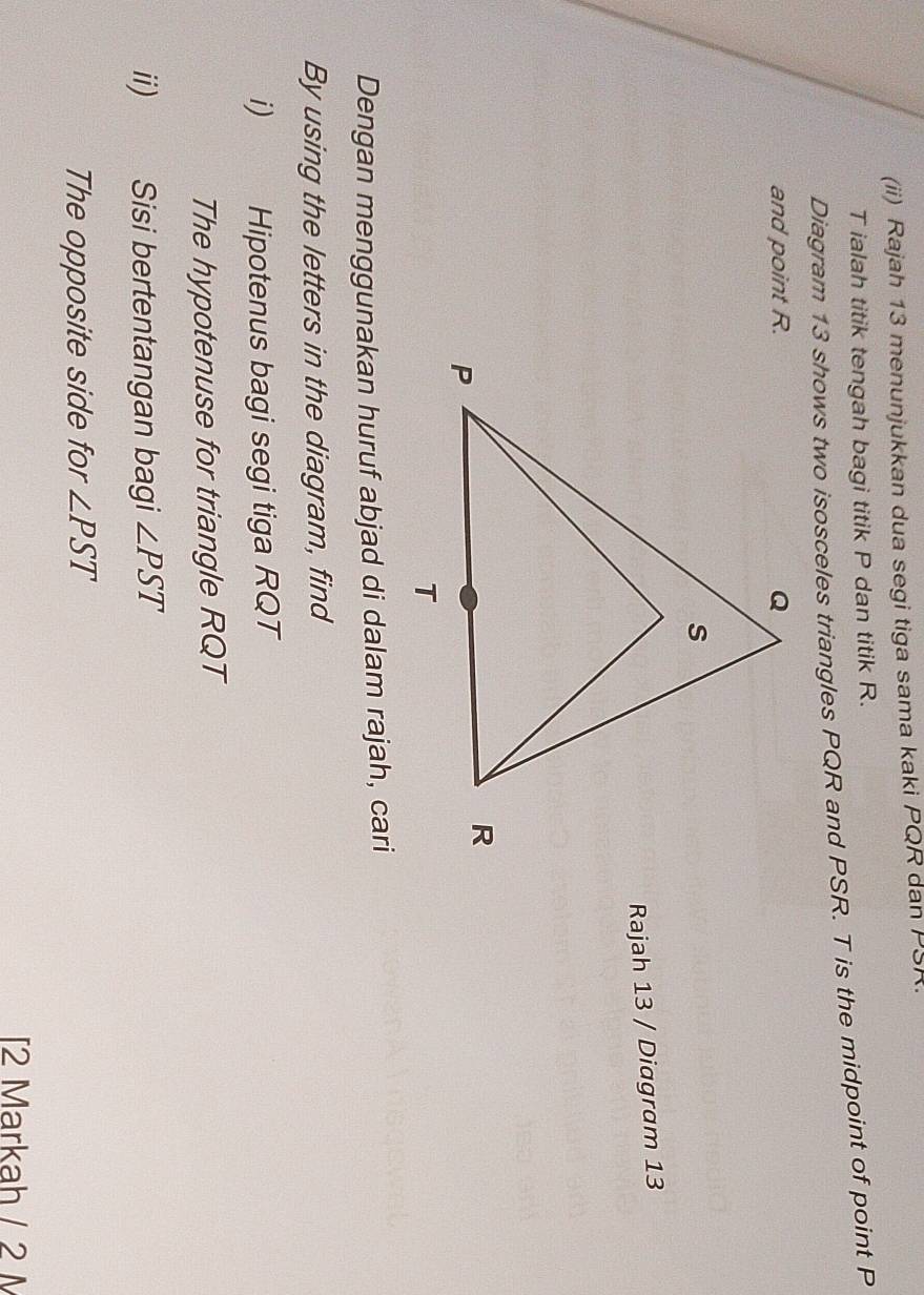 (ii) Rajah 13 menunjukkan dua segi tiga sama kaki PQR dan PSR.
T ialah titik tengah bagi titik P dan titik R. 
Diagram 13 shows two isosceles triangles PQR and PSR. T is the midpoint of point P
and point R. 
Rajah 13 / Diagram 13 
Dengan menggunakan huruf abjad di dalam rajah, cari 
By using the letters in the diagram, find 
i) Hipotenus bagi segi tiga RQT
The hypotenuse for triangle RQT
ii) Sisi bertentangan bagi ∠ PST
The opposite side for ∠ PST
2 Markah / 2 M