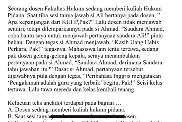 Seorang dosen Fakultas Hukum sedang memberi kuliah Hukum
Pidana. Saat tiba sesi tanya jawab si Ali bertanya pada dosen, ”
Apa kepanjangan dari KUHP,Pak?” Lalu dosen tidak menjawab
sendiri, tetapi dilemparkannya pada si Ahmad. “Saudara Ahmad,
coba bantu saya untuk menjawab pertanyaan saudara Ali!” pinta
beliau. Dengan tegas si Ahmad menjawab, “Kasih Uang Habis
Perkara, Pak!” tegasnya. Mahasiswa lain tentu tertawa, sedang
pak dosen geleng-geleng kepala, seraya menambahkan
pertanyaan pada si Ahmad, “Saudara Ahmad, darimana Saudara
tahu jawaban itu?” Dasar si Ahmad, pertanyaan tersebut
dijawabnya pula dengan tegas, “Peribahasa Inggris mengatakan
‘Pengalaman adalah guru yang terbaik’ begitu, Pak!” Seisi kelas
tertawa. Lalu tawa mereda dan kelas kembali tenang.
Kelucuan teks anekdot terdapat pada bagian …
A. Dosen sedang memberi kuliah hukum pidana.
B. Saat sesi tanya osen.