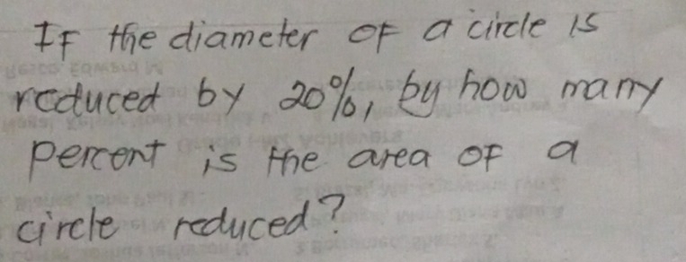 If the diameter of a circle is 
reduced by 20%, by how many 
percent is the area of a 
circle reduced?