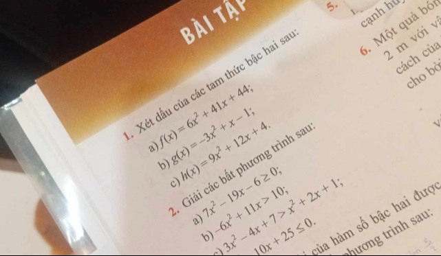 Bài tậi 
5. 
canh hú 
6. Một quả bó 
2 m với v 
cách của 
cho bà 
Xét dấu của các tam thức bậc hai sa
f(x)=6x^2+41x+44; 
a) g(x)=-3x^2+x-1; h(x)=9x^2+12x+4. 
Giải các bất phương trình sa 
√ 
c) 
b) 7x^2-19x-6≥ 0 -6x^2+11x>10; 3x^2-4x+7>x^2+2x+1 10x+25≤ 0. của hàm số bậc hai đượ 
a) 
ương trình sau 
b)