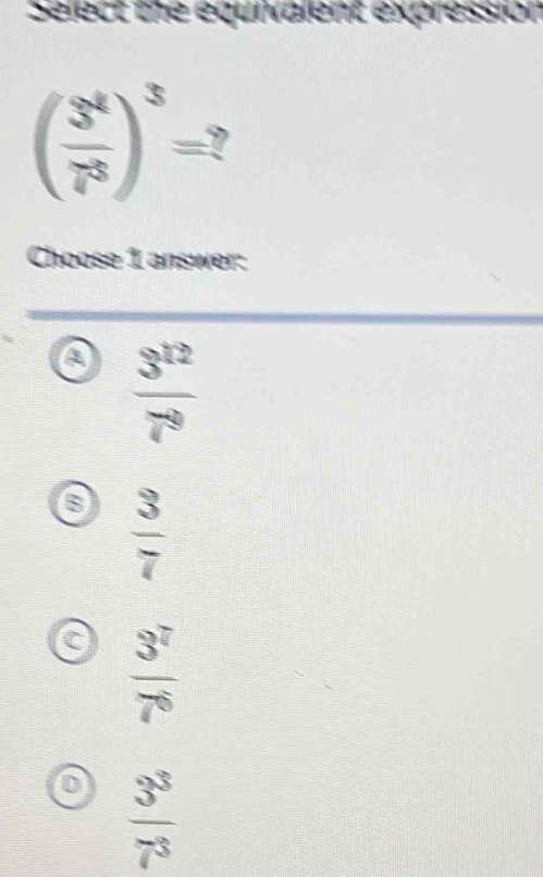 Select the equivalent expression
( 3^4/7^3 )^3=? 
Choose 1 answer:
a  3^(12)/7^9 
 3/7 
C  3^7/7^6 
0  3^3/7^3 