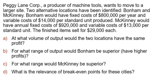 Peggy Lane Corp., a producer of machine tools, wants to move to a 
larger site. Two alternative locations have been identified: Bonham and 
McKinney. Bonham would have fixed costs of $800,000 per year and 
variable costs of $14,000 per standard unit produced. McKinney would 
have annual fixed costs of $920,000 and variable costs of $13,000 per 
standard unit. The finished items sell for $29,000 each. 
a) At what volume of output would the two locations have the same 
profit? 
b) For what range of output would Bonham be superior (have higher 
profits)? 
c) For what range would McKinney be superior? 
d) What is the relevance of break-even points for these cities?