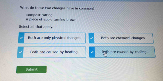 What do these two changes have in common?
compost rotting
a piece of apple turning brown
Select all that apply.
Both are only physical changes. Both are chemical changes.
Both are caused by heating. Both are caused by cooling.
Submit