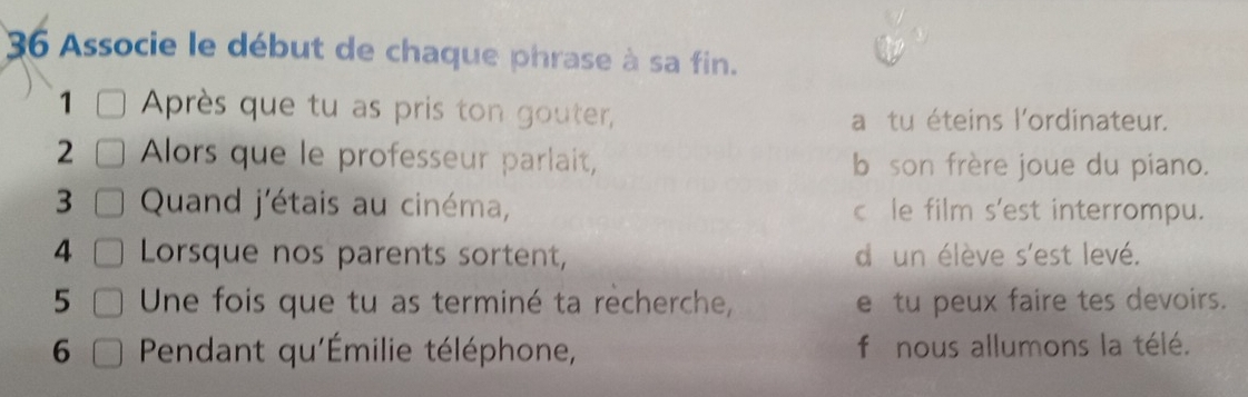 Associe le début de chaque phrase à sa fin. 
1 Après que tu as pris ton gouter, a tu éteins l'ordinateur. 
2 Alors que le professeur parlait, b son frère joue du piano. 
3 Quand j'étais au cinéma, c le film s'est interrompu. 
4 Lorsque nos parents sortent, d' un élève s'est levé. 
5 Une fois que tu as terminé ta recherche, e tu peux faire tes devoirs. 
6 Pendant qu'Émilie téléphone, f nous allumons la télé.