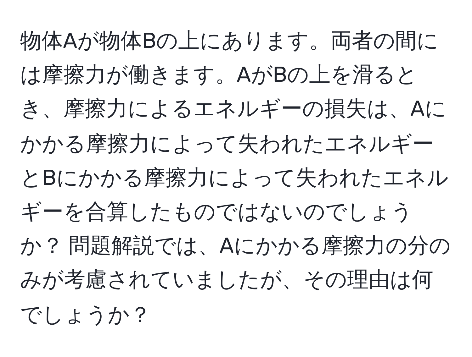 物体Aが物体Bの上にあります。両者の間には摩擦力が働きます。AがBの上を滑るとき、摩擦力によるエネルギーの損失は、Aにかかる摩擦力によって失われたエネルギーとBにかかる摩擦力によって失われたエネルギーを合算したものではないのでしょうか？ 問題解説では、Aにかかる摩擦力の分のみが考慮されていましたが、その理由は何でしょうか？