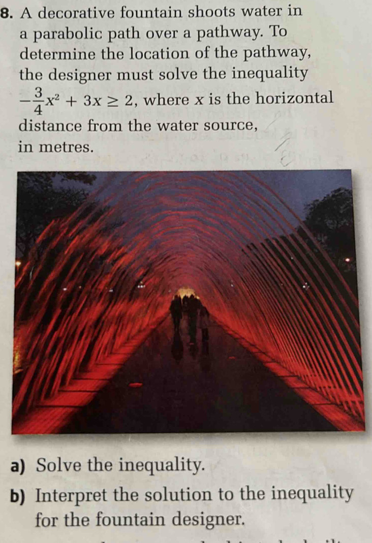 A decorative fountain shoots water in 
a parabolic path over a pathway. To 
determine the location of the pathway, 
the designer must solve the inequality
- 3/4 x^2+3x≥ 2 , where x is the horizontal 
distance from the water source, 
in metres. 
a) Solve the inequality. 
b) Interpret the solution to the inequality 
for the fountain designer.