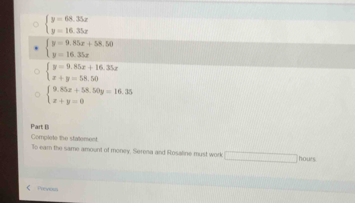 beginarrayl y=68.35x y=16.35xendarray.
beginarrayl y=9.85x+58.50 y=16.35xendarray.
beginarrayl y=9.85x+16.35x x+y=58.50endarray.
beginarrayl 9.85x+58.50y=16.35 x+y=0endarray.
Part B
Complete the statement.
To earn the same amount of money, Serena and Rosaline must work □ hours
Previous