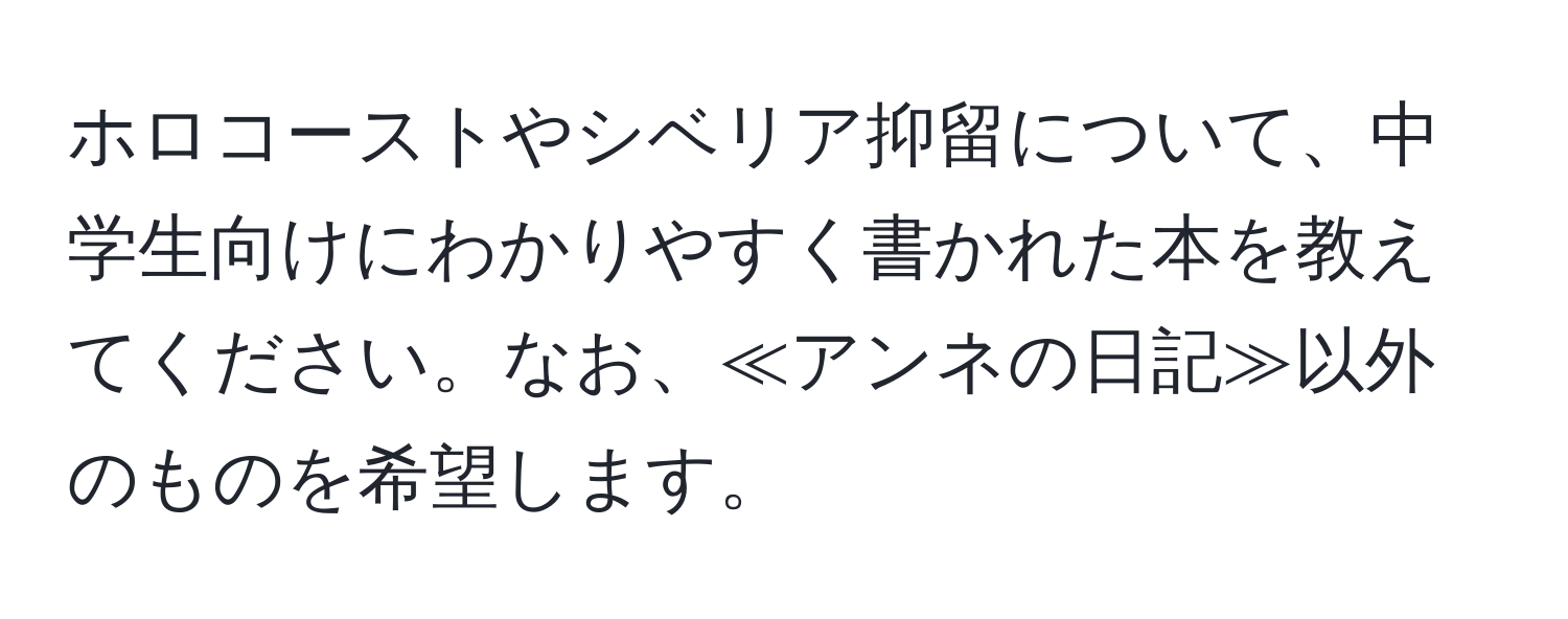 ホロコーストやシベリア抑留について、中学生向けにわかりやすく書かれた本を教えてください。なお、≪アンネの日記≫以外のものを希望します。