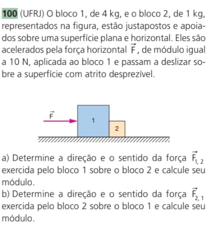 100 (UFRJ) O bloco 1, de 4 kg, e o bloco 2, de 1 kg,
representados na figura, estão justapostos e apoia-
dos sobre uma superfície plana e horizontal. Eles são
acelerados pela força horizontal vector F , de módulo igual
a 10 N, aplicada ao bloco 1 e passam a deslizar so-
bre a superfície com atrito desprezível.
a) Determine a direção e o sentido da força vector F_1,2
exercida pelo bloco 1 sobre o bloco 2 e calcule seu
módulo.
b) Determine a direção e o sentido da força vector F_2,1
exercida pelo bloco 2 sobre o bloco 1 e calcule seu
módulo.