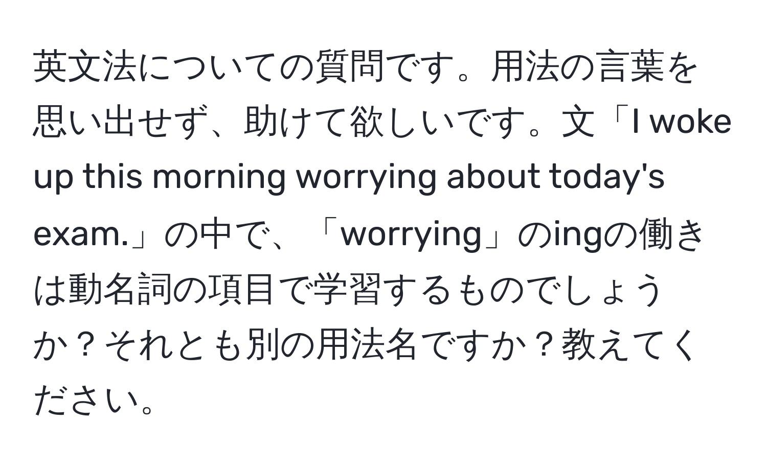 英文法についての質問です。用法の言葉を思い出せず、助けて欲しいです。文「I woke up this morning worrying about today's exam.」の中で、「worrying」のingの働きは動名詞の項目で学習するものでしょうか？それとも別の用法名ですか？教えてください。