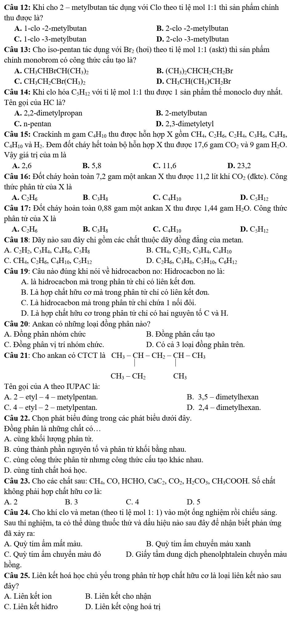 Khi cho 2 - metylbutan tác dung với Clo theo tỉ lệ mol I L:1 thì sản phẩm chính
thu được là?
A. 1-clo -2-metylbutan B. 2-clo -2-metylbutan
C. 1-clo -3-metylbutan D. 2-clo -3-metylbutan
Câu 13: Cho iso-pentan tác dụng với Br₂ (hơi) theo tỉ lệ mol 1:1 (askt) thì sản phầm
chính monobrom có công thức câu tạo là?
A. CH₃CHBrCH(CH₃)₂ B. (CH_3)_2 CHCH₂CH₂Br
C. CH₃CH₂CBr(0 CH_3)_2 D. CH₃CH(CH₃)CH₂Br
Câu 14: Khi clo hóa C_5H_12 với tỉ lệ mol 1:1 thu được 1 sản phẩm thế monoclo duy nhất.
Tên gọi của HC là?
A. 2,2-đimetylpropan B. 2-metylbutan
C. n-pentan D. 2,3-đimetyletyl
Câu 15: Crackinh m gam C₄H₁ thu được hỗn hợp X gồm CH_4,C_2H_6,C_2H_4,C_3H_6,C_4H_8,
C₄H₁₀ và H₂. Đem đốt cháy hết toàn bộ hỗn hợp X thu được 17,6 gam CO_2 và 9 gam H₂O.
Vậy giá trị của m là
A. 2,6 B. 5,8 C. 11,6 D. 23,2
Câu 16: Đốt cháy hoàn toàn 7,2 gam một ankan X thu được 11,2 lít l chi : CO₂ (đktc). Công
thức phân tử của X là
A. C_2H_6 B. C_3H_8 C. C_4F I10 D. C_5H_12
Câu 17: Đốt cháy hoàn toàn 0,88 gam một ankan X thu được 1,44 gam H_2O. Công thức
phân tử cia* 1dot a
A. C_2H_6 B. C_3H_8 C. C_4H_10 D. C_5H_12
Câu 18: Dãy nào sau đây chỉ gồm các chất thuộc dãy đồng đẳng của metan.
A. C_2H_2,C_3H_4,C_4H_6,C_5H_8 B. CH_4,C_2H_2,C_3H_4,C_4H_10
C. CH_4,C_2H_6,C_4H_10,C_5H_12 D. C_2H_6,C_3H_8,C_5H_10,C_6H_12
Câu 19: Câu nào đúng khi nói về hidrocacbon no: Hidrocacbon no là:
A. là hidrocacbon mà trong phân tử chỉ có liên kết đơn.
B. Là hợp chất hữu cơ mà trong phân tử chỉ có liên kết đơn.
C. Là hidrocacbon mà trong phân tử chỉ chứa 1 nổi đôi.
D. Là hợp chất hữu cơ trong phân tử chỉ có hai nguyên that o C và H.
Câu 20: Ankan có những loại đồng phân nào?
A. Đồng phân nhóm chức B. Đồng phân cấu tạo
C. Đồng phân vị trí nhóm chức. D. Có cả 3 loại đồng phân trên.
Câu 21: Cho ankan có CTCT là CH_3-CH-CH_2-CH-CH_3
CH_3-CH_2 CH_3
Tên gọi của A theo IUPAC là:
A. 2 - etyl - 4 - metylpentan. B. 3,5 - đimetylhexan
C. 4 - etyl - 2 - metylpentan. D. 2,4 - đimetylhexan.
Câu 22. Chọn phát biểu đúng trong các phát biêu dưới đây.
Đồng phân là những chất có...
A. cùng khôi lượng phân tử.
B. cùng thành phần nguyên tố và phân tử khối bằng nhau.
C. cùng công thức phân tử nhưng công thức câu tạo khác nhau.
D. cùng tính chất hoá học.
Câu 23. Cho các chất sau: CH_4,CO,H CHO, CaC_2,CO_2,H_2CO_3,CH_3 OOH. Số chất
không phải hợp chất hữu cơ là:
A. 2 B. 3 C. 4 D. 5
Câu 24. Cho khí clo và metan (theo tỉ lệ mol 1: 1) vào một ống nghiệm rồi chiếu sáng.
Sau thí nghiệm, ta có thể dùng thuốc thử và dấu hiệu nào sau đây để nhận biết phản ứng
đã xảy ra:
A. Quỳ tím ẩm mất màu. B. Quỳ tím ẩm chuyển màu xanh
C. Quỳ tím ẩm chuyển màu đỏ  D. Giấy tầm dung dịch phenolphtalein chuyền màu
hồng.
Câu 25. Liên kết hoá học chủ yếu trong phân tử hợp chất hữu cơ là loại liên kết nào sau
đây?
A. Liên kết ion B. Liên kết cho nhân
C. Liên kết hiđro D. Liên kết cộng hoá trị