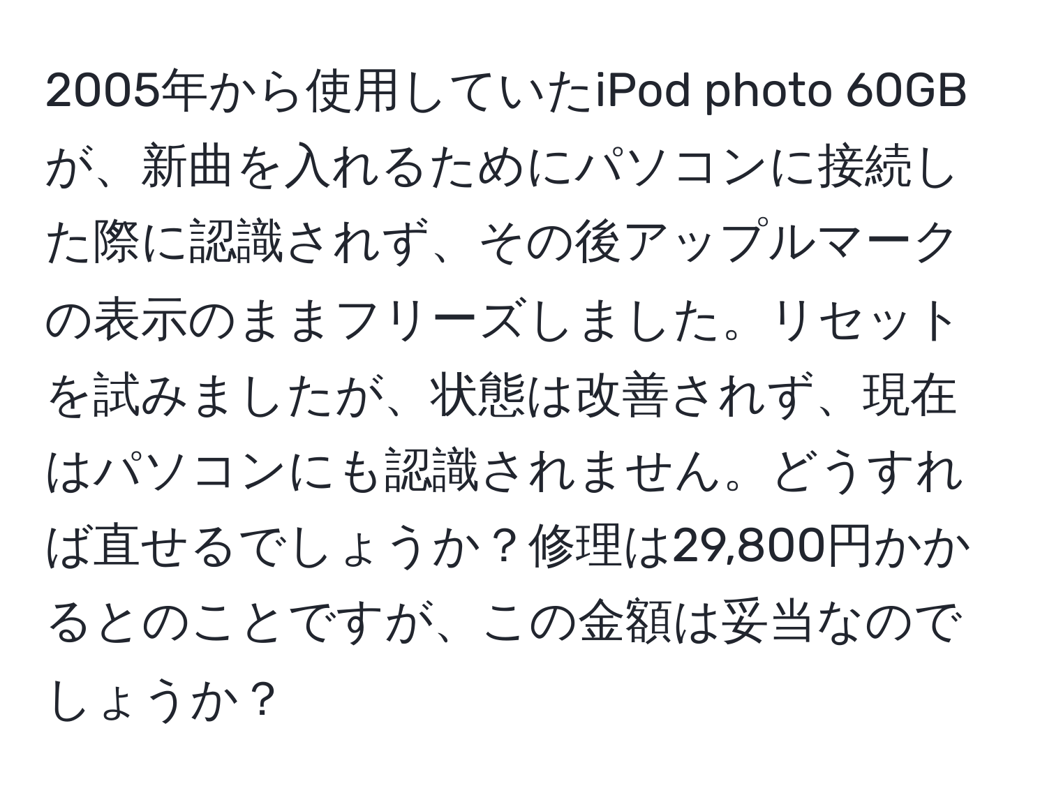 2005年から使用していたiPod photo 60GBが、新曲を入れるためにパソコンに接続した際に認識されず、その後アップルマークの表示のままフリーズしました。リセットを試みましたが、状態は改善されず、現在はパソコンにも認識されません。どうすれば直せるでしょうか？修理は29,800円かかるとのことですが、この金額は妥当なのでしょうか？