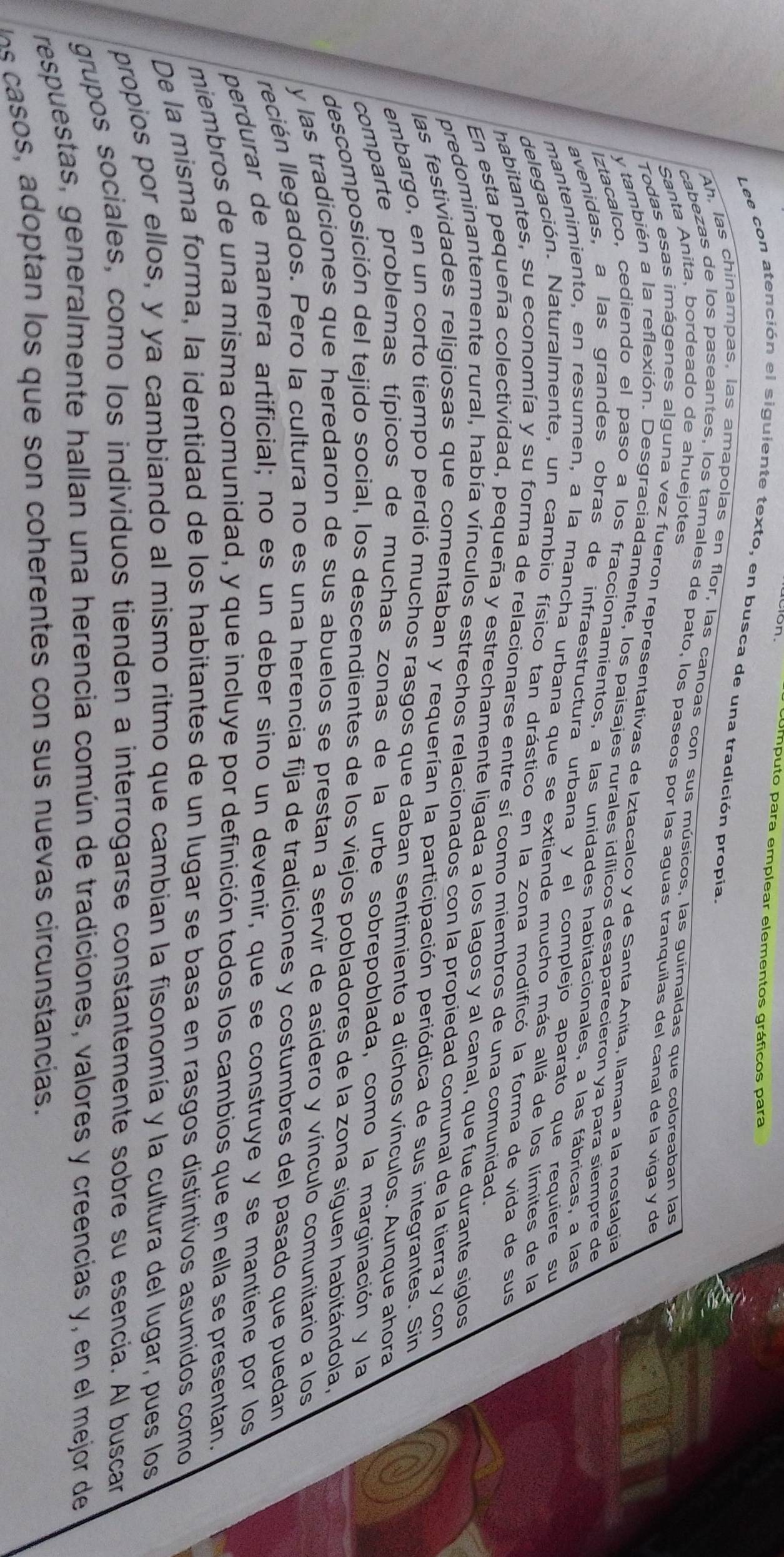 Umputo para emplear elementos gráficos para
Lee con atención el siguiente texto, en busca de una tradición propia.
Ah, las chinampas, las amapolas en flor, las canoas con sus músicos, las guimaldas que coloreaban las
Santa Anita, bordeado de ahuejotes
cabezas de los paseantes, los tamales de pato, los paseos por las aguas tranquilas del canal de la viga y de
Todas esas imágenes alguna vez fueron representativas de Iztacalco y de Santa Anita, llaman a la nostalgia
y también a la reflexión. Desgraciadamente, los paisajes rurales idílicos desaparecieron ya para siempre de
Iztacalco, cediendo el paso a los fraccionamientos, a las unidades habitacionales, a las fábricas, a las
avenidas, a las grandes obras de infraestructura urbana y el complejo aparato que requiere su
mantenimiento, en resumen, a la mancha urbana que se extiende mucho más allá de los límites de la
delegación. Naturalmente, un cambio físico tan drástico en la zona modificó la forma de vida de sus
habitantes, su economía y su forma de relacionarse entre sí como miembros de una comunidad.
En esta pequeña colectividad, pequeña y estrechamente ligada a los lagos y al canal, que fue durante siglos
predominantemente rural, había vínculos estrechos relacionados con la propiedad comunal de la tierra y con
las festividades religiosas que comentaban y requerían la participación periódica de sus integrantes. Sin
embargo, en un corto tiempo perdió muchos rasgos que daban sentimiento a dichos vínculos. Aunque ahora
comparte problemas típicos de muchas zonas de la urbe sobrepoblada, como la marginación y la
descomposición del tejido social, los descendientes de los viejos pobladores de la zona siguen habitándola,
y las tradiciones que heredaron de sus abuelos se prestan a servir de asidero y vínculo comunitario a los
lecién llegados. Pero la cultura no es una herencia fija de tradiciones y costumbres del pasado que puedan
perdurar de manera artificial; no es un deber sino un devenir, que se construye y se mantiene por los
miembros de una misma comunidad, y que incluye por definición todos los cambios que en ella se presentan.
De la misma forma, la identidad de los habitantes de un lugar se basa en rasgos distintivos asumidos como
propios por ellos, y ya cambiando al mismo ritmo que cambian la fisonomía y la cultura del lugar, pues los
grupos sociales, como los individuos tienden a interrogarse constantemente sobre su esencia. Al buscar
respuestas, generalmente hallan una herencia común de tradiciones, valores y creencias y, en el mejor de
o        tan l s  que s n co herentes  on sus nuevas circunstancias.