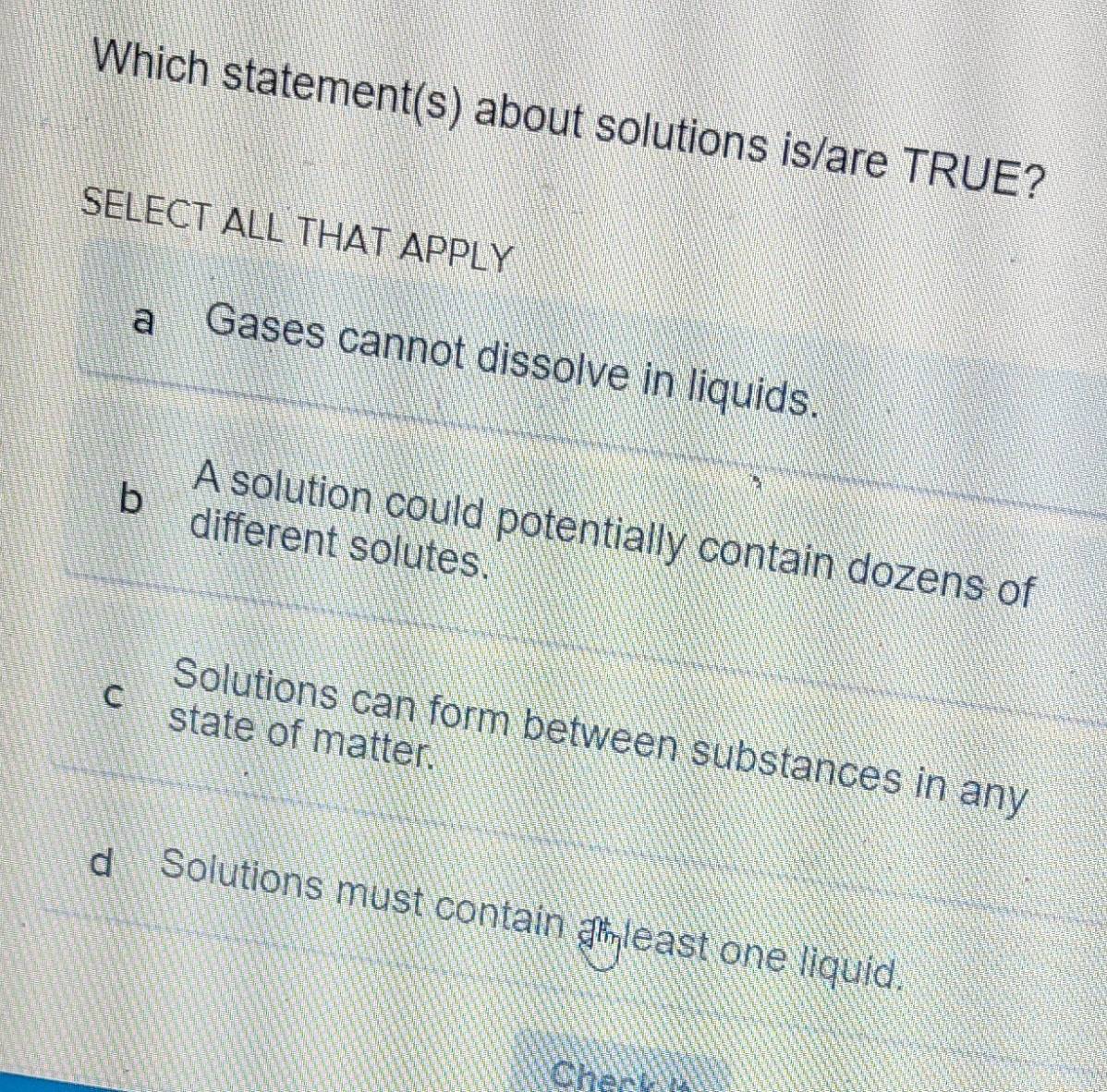 Which statement(s) about solutions is/are TRUE?
SELECT ALL THAT APPLY
Gases cannot dissolve in liquids.
A solution could potentially contain dozens of
b different solutes.
C state of matter.
Solutions can form between substances in any
Solutions must contain an least one liquid.
Check i