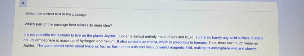 Select the correct text in the passage.
Which part of the passage best relates its main idea?
It's not possible for humans to live on the planet Jupiter. Jupiter is almost entirely made of gas and liquid, so there's barely any solid surface to stand
on. Its atmosphere is made up of hydrogen and helium. It also contains ammonia, which is poisonous to humans. Plus, there isn't much water on
Jupiter. The giant planet spins about twice as fast as Earth on its axis and has a powerful magnetic field, making its atmosphere wild and stormy.