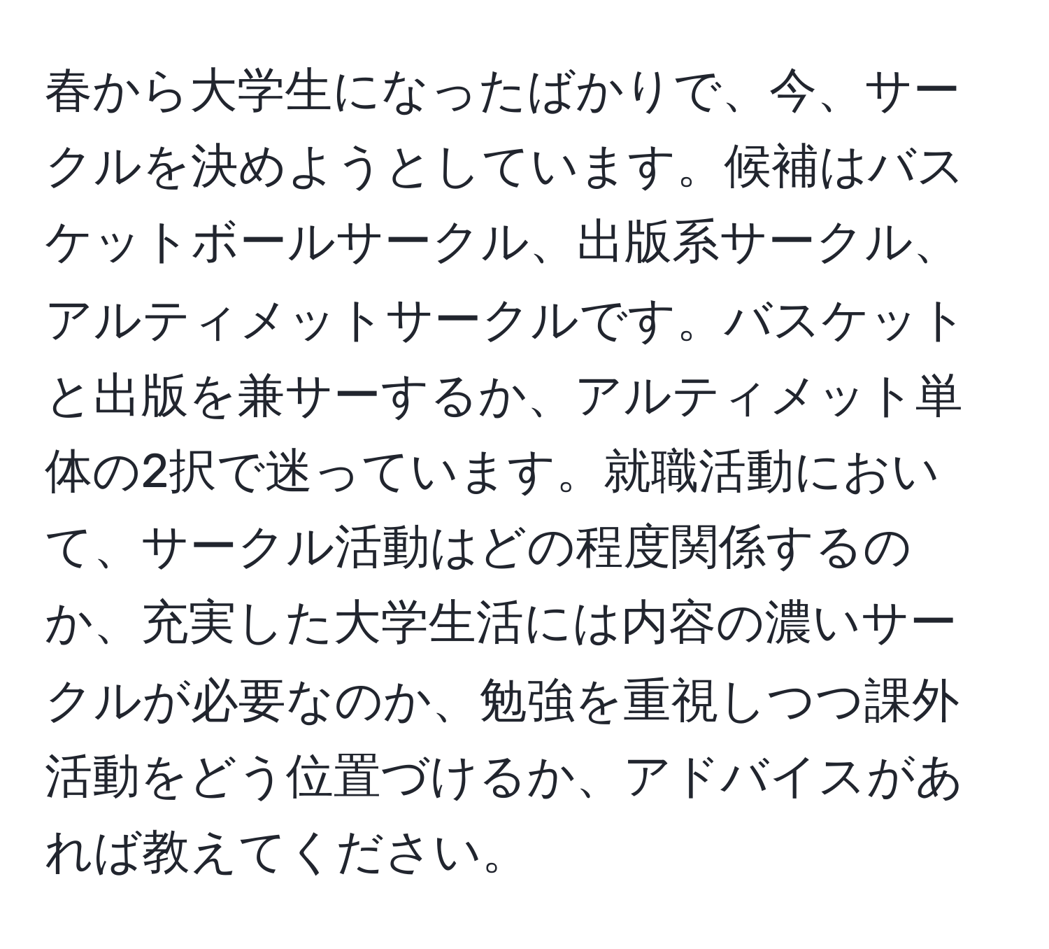 春から大学生になったばかりで、今、サークルを決めようとしています。候補はバスケットボールサークル、出版系サークル、アルティメットサークルです。バスケットと出版を兼サーするか、アルティメット単体の2択で迷っています。就職活動において、サークル活動はどの程度関係するのか、充実した大学生活には内容の濃いサークルが必要なのか、勉強を重視しつつ課外活動をどう位置づけるか、アドバイスがあれば教えてください。