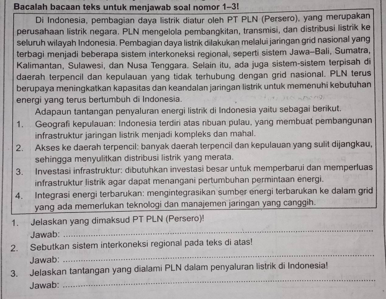 Bacalah bacaan teks untuk menjawab soal nomor 1-3!
Di Indonesia, pembagian daya listrik diatur oleh PT PLN (Persero), yang merupakan
perusahaan listrik negara. PLN mengelola pembangkitan, transmisi, dan distribusi listrik ke
seluruh wilayah Indonesia. Pembagian daya listrik dilakukan melalui jaringan grid nasional yang
terbagi menjadi beberapa sistem interkoneksi regional, seperti sistem Jawa-Bali, Sumatra,
Kalimantan, Sulawesi, dan Nusa Tenggara. Selain itu, ada juga sistem-sistem terpisah di
daerah terpencil dan kepulauan yang tidak terhubung dengan grid nasional. PLN terus
berupaya meningkatkan kapasitas dan keandalan jaringan listrik untuk memenuhi kebutuhan
energi yang terus bertumbuh di Indonesia.
Adapaun tantangan penyaluran energi listrik di Indonesia yaitu sebagai berikut.
1. Geografi kepulauan: Indonesia terdiri atas ribuan pulau, yang membuat pembangunan
infrastruktur jaringan listrik menjadi kompleks dan mahal.
2. Akses ke daerah terpencil: banyak daerah terpencil dan kepulauan yang sulit dijangkau,
sehingga menyulitkan distribusi listrik yang merata.
3. Investasi infrastruktur: dibutuhkan investasi besar untuk memperbarui dan memperluas
infrastruktur listrik agar dapat menangani pertumbuhan permintaan energi.
4. Integrasi energi terbarukan: mengintegrasikan sumber energi terbarukan ke dalam grid
yang ada memerlukan teknologi dan manajemen jaringan yang canggih.
1. Jelaskan yang dimaksud PT PLN (Persero)!
Jawab:
_
2. Sebutkan sistem interkoneksi regional pada teks di atas!
Jawab:
_
3. Jelaskan tantangan yang dialami PLN dalam penyaluran listrik di Indonesia!
Jawab:
_