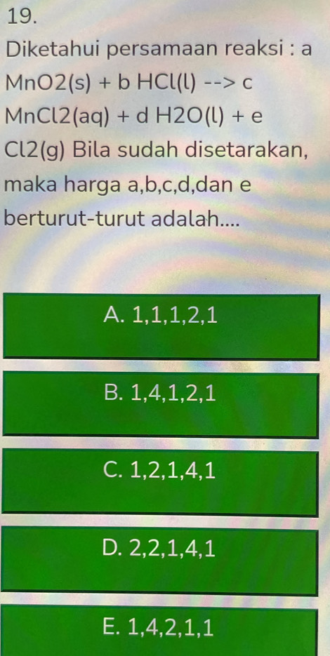 Diketahui persamaan reaksi : a
MnO2(s)+bHCl(l)-->c
MnCl2(aq)+dH2O(l)+e
Cl2(g) Bila sudah disetarakan,
maka harga a, b, c, d,dan e
berturut-turut adalah....
A. 1, 1, 1, 2, 1
B. 1, 4, 1, 2, 1
C. 1, 2, 1, 4, 1
D. 2, 2, 1, 4, 1
E. 1, 4, 2, 1, 1