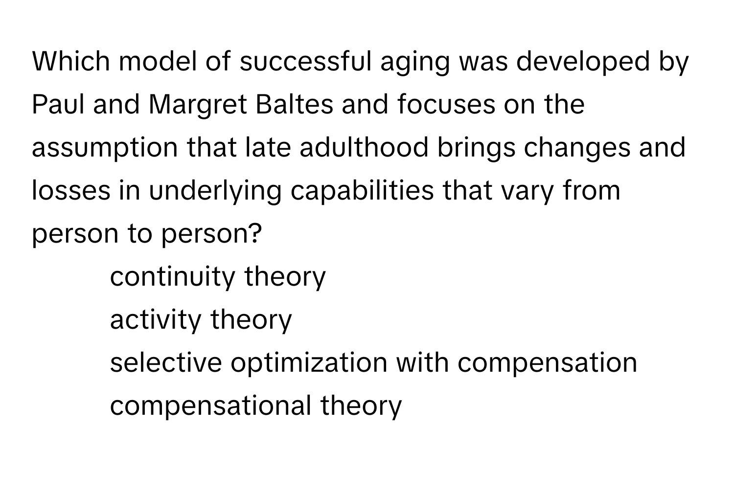 Which model of successful aging was developed by Paul and Margret Baltes and focuses on the assumption that late adulthood brings changes and losses in underlying capabilities that vary from person to person?

- continuity theory
- activity theory
- selective optimization with compensation
- compensational theory