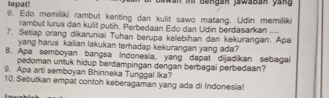 tepat! 
awan ini dengán jawabán yang 
6、 Edo memiliki rambut keriting dan kulit sawo matang. Udin memiliki 
rambut lurus dan kulit putih. Perbedaan Edo dan Udín berdasarkan .... 
7、 Setiap orang dikaruniai Tuhan berupa kelebihan dan kekurangan. Apa 
yang harus kalian lakukan terhadap kekurangan yang ada? 
8. Apa semboyan bangsa Indonesia, yang dapat dijadíkan sebagai 
pedoman untuk hidup berdampingan dengan berbagai perbedaan? 
9. Apa arti semboyan Bhinneka Tunggal Ika? 
10. Sebutkan empat contoh keberagaman yang ada di Indonesia!