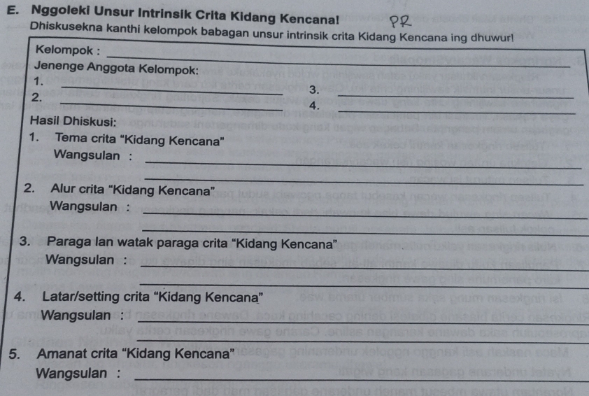 Nggoleki Unsur Intrinsik Crita Kidang Kencana! 
Dhiskusekna kanthi kelompok babagan unsur intrinsik crita Kidang Kencana ing dhuwur! 
_ 
Kelompok : 
Jenenge Anggota Kelompok: 
1. 
_ 
_ 
3. 
_ 
2. 
_ 
4. 
Hasil Dhiskusi: 
1. Tema crita “Kidang Kencana” 
_ 
Wangsulan : 
_ 
2. Alur crita “Kidang Kencana” 
Wangsulan :_ 
_ 
3. Paraga Ian watak paraga crita “Kidang Kencana” 
Wangsulan : 
_ 
_ 
4. Latar/setting crita “Kidang Kencana” 
Wangsulan :_ 
_ 
5. Amanat crita “Kidang Kencana” 
Wangsulan :_