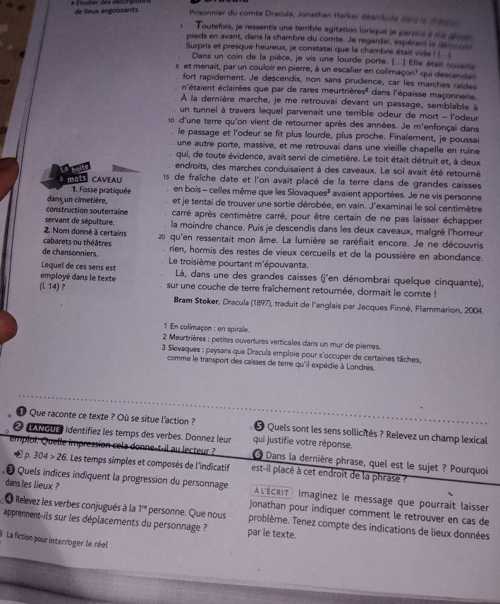 de lieux angoissants.
Clédiór des désenpóuns  Prisonnier du comte Dracula, Jonathan Harker déambule danr le méssor
Toutefois, je ressentis une terrible agitation lorsque je pervins s me sede
pieds en avant, dans la chambre du comte. Je regardai, espérers la dé r   
Surpris et presque heureux, je constatai que la chambre était vide i ( 
Dans un coin de la pièce, je vis une lourde porte. (...) Elle était suverte
s et menait, par un couloir en pierre, à un escalier en colimace n^1 qui descendait
fort rapidement. Je descendis, non sans prudence, car les marches raides
n'étaient éclairées que par de rares meurtrières²  dans l'épaisse maçonnene
À la dernière marche, je me retrouvai devant un passage, semblable à
un tunnel à travers lequel parvenait une terrible odeur de mort - l'odeur
10 d'une terre qu'on vient de retourner après des années. Je m'enfonçai dans
le passage et l'odeur se fit plus lourde, plus proche. Finalement, je poussai
une autre porte, massive, et me retrouvai dans une vieille chapelle en ruine
qui, de toute évidence, avait servi de cimetière. Le toit était détruit et, à deux
hoite
endroits, des marches conduisaient à des caveaux. Le sol avait été retourné
I mOS CAVEAU  15 de fraîche date et l'on avait placé de la terre dans de grandes caisses
1. Fosse pratiquée en bois - celles même que les Slovaques³ avaient apportées. Je ne vis personne
dans un cimetière, et je tentai de trouver une sortie dérobée, en vain. J'examinai le sol centimètre
construction souterraine carré après centimètre carré, pour être certain de ne pas laisser échapper
servant de sépulture. la moindre chance. Puis je descendis dans les deux caveaux, malgré l'horreur
2. Nom donné à certains 2 qu'en ressentait mon âme. La lumière se raréfiait encore. Je ne découvris
cabarets ou théâtres rien, hormis des restes de vieux cercueils et de la poussière en abondance.
de chansonniers. Le troisième pourtant m'épouvanta.
Lequel de ces sens est  Là, dans une des grandes caisses (j'en dénombrai quelque cinquante),
employé dans le texte sur une couche de terre fraîchement retournée, dormait le comte !
(L.14) ,
Bram Stoker, Dracula (1897), traduit de l'anglais par Jacques Finné, Flammarion, 2004.
1 En colimaçon : en spirale.
2 Meurtrières : petites ouvertures verticales dans un mur de pierres.
* 3 Slovaques : paysans que Dracula emploie pour s'occuper de certaines tâches,
comme le transport des caisses de terre qu'il expédie à Londres.
Que raconte ce texte ? Où se situe l'action ? 5 Quels sont les sens sollicités ? Relevez un champ lexical
LANGU Identifiez les temps des verbes. Donnez leur qui justifie votre réponse.
emploi. Quelle impression cela donne-t-il au lecteur ?  Dans la dernière phrase, quel est le sujet ? Pourquoi
p. 304>26. Les temps simples et composés de l'indicatif est-il placé à cet endroit de la phrase ?
• Quels indices indiquent la progression du personnage ALÉCRIt Imaginez le message que pourraît laisser
dans les lieux ? Jonathan pour indiquer comment le retrouver en cas de
d Relevez les verbes conjugués à la 1^(re) personne. Que nous problème. Tenez compte des indications de lieux données
apprenent-ils sur les déplacements du personnage ? par le texte.
8 La fiction pour interroger le réel