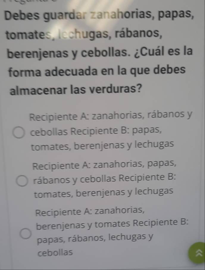 Debes guardar zanahorias, papas,
tomates, lechugas, rábanos,
berenjenas y cebollas. ¿Cuál es la
forma adecuada en la que debes
almacenar las verduras?
Recipiente A: zanahorias, rábanos y
cebollas Recipiente B: papas,
tomates, berenjenas y lechugas
Recipiente A: zanahorias, papas,
rábanos y cebollas Recipiente B:
tomates, berenjenas y lechugas
Recipiente A: zanahorias,
berenjenas y tomates Recipiente B:
papas, rábanos, lechugas y
cebollas