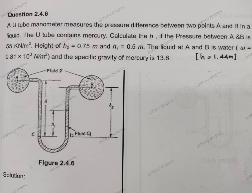 A U tube manometer measures the pressure difference between two points A and B in a
liquid. The U tube contains mercury. Calculate the h , if the Pressure between A &B is
55KN/m^2. Height of h_2=0.75m and h_1=0.5m. The liquid at A and B is water (omega =
9.81* 10^3N/m^2) and the specific gravity of mercury is 13.6.
sirWanJ jkmpm airWanJ jkmpm
sir
sirWanJ jkmpmi
sirWanJ jkmpmu sirWanJ jkmpm
Solution:
sirl