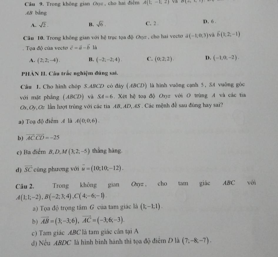 Trong không gian Oxyz , cho hai điểm A(1;-1;2) va B(2,1,1)
AB bằng
A. sqrt(2). B. sqrt(6). C. 2 . D. 6 .
Câu 10. Trong không gian với hệ trục tọa độ Oxyz , cho hai vectơ ã (-1;0;3) và vector b(1;2;-1). Tọa độ của vectơ vector c=vector a-vector b là
A. (2;2;-4). B. (-2;-2;4). C. (0;2;2). D. (-1;0;-2).
PHÀN II. Câu trắc nghiệm đúng sai.
Câu 1. Cho hình chóp S.ABCD có đáy (ABCD) là hình vuông cạnh 5, SA vuông góc
với mặt phẳng (ABCD) và SA=6. Xét hệ toạ độ Oxyz với O trùng A và các tia
Ox,Oy,Oz lần lượt trùng với các tia AB, AD, AS . Các mệnh đề sau đúng hay sai?
a) Toạ độ điểm A là A(0;0;6).
b) vector AC.vector CD=-25
c) Ba điểm B, D, M(3;2;-5) thẳng hàng.
d) vector SC cùng phương với vector u=(10;10;-12).
Câu 2. Trong không gian Oxyz , cho tam giác ABC với
A(1;1;-2),B(-2;3;4),C(4;-6;-1).
a) Tọa độ trọng tâm G của tam giác là (1;-1;1).
b) vector AB=(3;-3;6),vector AC=(-3;6;-3).
c) Tam giác ABC là tam giác cân tại A
d) Nếu ABDC là hình bình hành thì tọa độ điểm D là (7;-8;-7).