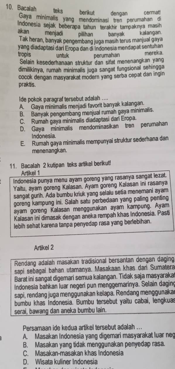 Bacalah teks berikut dengan cermat!
Gaya minimalis yang mendominasi tren perumahan di
Indonesia sejak beberapa tahun terakhir tampaknya masih 
akan  menjadi pilihan banyak kalangan.
Tak heran, banyak pengembang juga masih terus manjual gaya
yang diadaptasi dari Eropa dan di Indonesia mendapat sentuhan
tropis untuk perumahan mereka.
Selain kesederhanaan struktur dan sifat menenangkan yang
dimilikinya, rumah minimalis juga sangat fungsional sehingga
cocok dengan masyarakat modern yang serba cepat dan ingin
praktis.
Ide pokok paragraf tersebut adalah ....
A. Gaya minimalis menjadi favorit banyak kalangan.
B. Banyak pengembang menjual rumah gaya minimalis.
C. Rumah gaya minimalis diadaptasi dari Eropa.
D. Gaya minimalis mendominasikan tren perumahan
Indonesia.
E. Rumah gaya minimalis mempunyai struktur sederhana dan
menenangkan.
11. Bacalah 2 kutipan teks artikel berikut!
Artikel 1
Indonesia punya menu ayam goreng yang rasanya sangat lezat.
Yaitu, ayam goreng Kalasan. Ayam goreng Kalasan ini rasanya
sangat gurih. Ada bumbu kriuk yang selalu setia menemani ayam
goreng kampung ini. Salah satu perbedaan yang paling penting
ayam goreng Kalasan menggunakan ayam kampung. Ayam
Kalasan ini dimasak dengan aneka rempah khas Indonesia. Pasti
lebih sehat karena tanpa penyedap rasa yang berlebihan.
Artikel 2
Rendang adalah masakan tradisional bersantan dengan daging
sapi sebagai bahan utamanya. Masakaan khas dari Sumatera
Barat ini sangat digemari semua kalangan. Tidak saja masyarakat
Indonesia bahkan luar negeri pun menggemarinya. Selain daging
sapi, rendang juga menggunakan kelapa. Rendang menggunakar
bumbu khas Indonesia. Bumbu tersebut yaitu cabai, lengkuas
serai, bawang dan aneka bumbu lain.
Persamaan ide kedua artikel tersebut adalah ...
A. Masakan Indonesia yang digemari masyarakat luar neg
B. Masakan yang tidak menggunakan penyedap rasa.
C. Masakan-masakan khas Indonesia
D. Wisata kuliner Indonesia