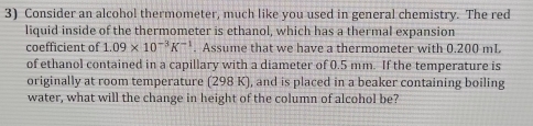 Consider an alcohol thermometer, much like you used in general chemistry. The red 
liquid inside of the thermometer is ethanol, which has a thermal expansion 
coefficient of 1.09* 10^(-3)K^(-1). Assume that we have a thermometer with 0.200 mL. 
of ethanol contained in a capillary with a diameter of 0.5 mm. If the temperature is 
originally at room temperature (298 K), and is placed in a beaker containing boiling 
water, what will the change in height of the column of alcohol be?