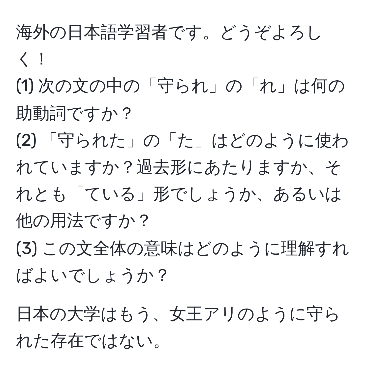 海外の日本語学習者です。どうぞよろしく！  
(1) 次の文の中の「守られ」の「れ」は何の助動詞ですか？  
(2) 「守られた」の「た」はどのように使われていますか？過去形にあたりますか、それとも「ている」形でしょうか、あるいは他の用法ですか？  
(3) この文全体の意味はどのように理解すればよいでしょうか？  

日本の大学はもう、女王アリのように守られた存在ではない。