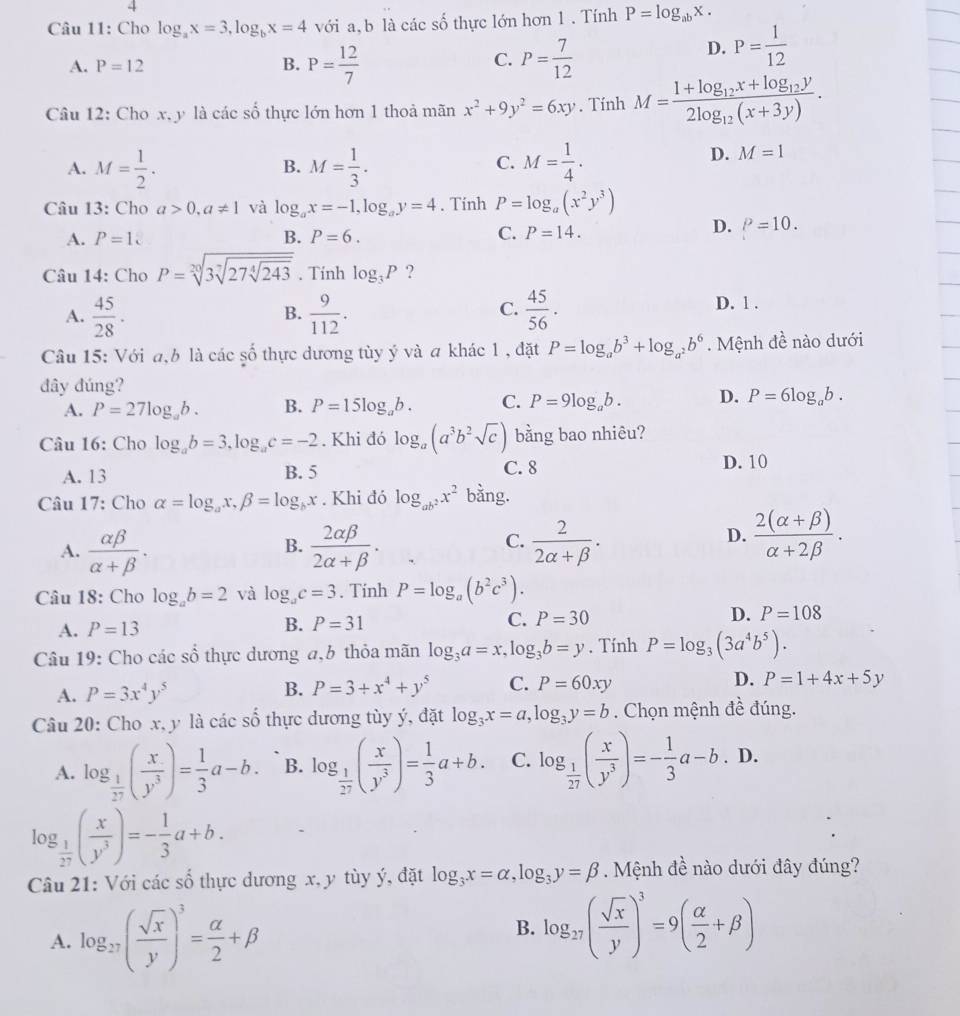 Cho log _ax=3,log _bx=4 với a, b là các số thực lớn hơn 1 . Tính P=log _abx.
A. P=12 B. P= 12/7  P= 7/12 
C.
D. P= 1/12 
Câu 12: Cho x, y là các số thực lớn hơn 1 thoả mãn x^2+9y^2=6xy. Tính M=frac 1+log _12x+log _12y2log _12(x+3y).
A. M= 1/2 . M= 1/3 . M= 1/4 .
D. M=1
B.
C.
Câu 13: Cho a>0,a!= 1 và log _ax=-1,log _ay=4. Tính P=log _a(x^2y^3)
D.
A. P=1 B. P=6. C. P=14. P=10.
Câu 14: Cho P=sqrt[20](3sqrt [7]27sqrt [4]243). Tính log _3P ?
A.  45/28 ·  9/112 .  45/56 .
B.
C.
D. 1 .
Câu 15: Với a,b là các số thực dương tùy ý và a khác 1 , đặt P=log _ab^3+log _a^2b^6. Mệnh đề nào dưới
đây đúng?
A. P=27log _ab. B. P=15log _ab. C. P=9log _ab. D. P=6log _ab.
Câu 16: Cho log _ab=3,log _ac=-2. Khi đó log _a(a^3b^2sqrt(c)) bằng bao nhiêu?
A. 13 B. 5 C. 8 D. 10
Câu 17: Cho alpha =log _ax,beta =log _bx. Khi đó log _ab^2x^2 bằng.
C.
A.  alpha beta /alpha +beta  .  2alpha beta /2alpha +beta  .  2/2alpha +beta  .
B.
D.  (2(alpha +beta ))/alpha +2beta  .
Câu 18: Cho log _ab=2 và log _ac=3. Tính P=log _a(b^2c^3).
A. P=13
B. P=31 C. P=30 D. P=108
Câu 19: Cho các số thực dương a,b thỏa mãn log _3a=x,log _3b=y. Tính P=log _3(3a^4b^5).
A. P=3x^4y^5 B. P=3+x^4+y^5 C. P=60xy D. P=1+4x+5y
Câu 20: Cho x, y là các số thực dương tùy ý, đặt log _3x=a,log _3y=b. Chọn mệnh đề đúng.
A. log _ 1/27 ( x/y^3 )= 1/3 a-b. B. log _ 1/27 ( x/y^3 )= 1/3 a+b. C. log _ 1/27 ( x/y^3 )=- 1/3 a-b.D.
log _ 1/27 ( x/y^3 )=- 1/3 a+b.
Câu 21: Với các số thực dương x, y tùy ý, đặt log _3x=alpha ,log _3y=beta. Mệnh đề nào dưới đây đúng?
A. log _27( sqrt(x)/y )^3= alpha /2 +beta
B. log _27( sqrt(x)/y )^3=9( alpha /2 +beta )