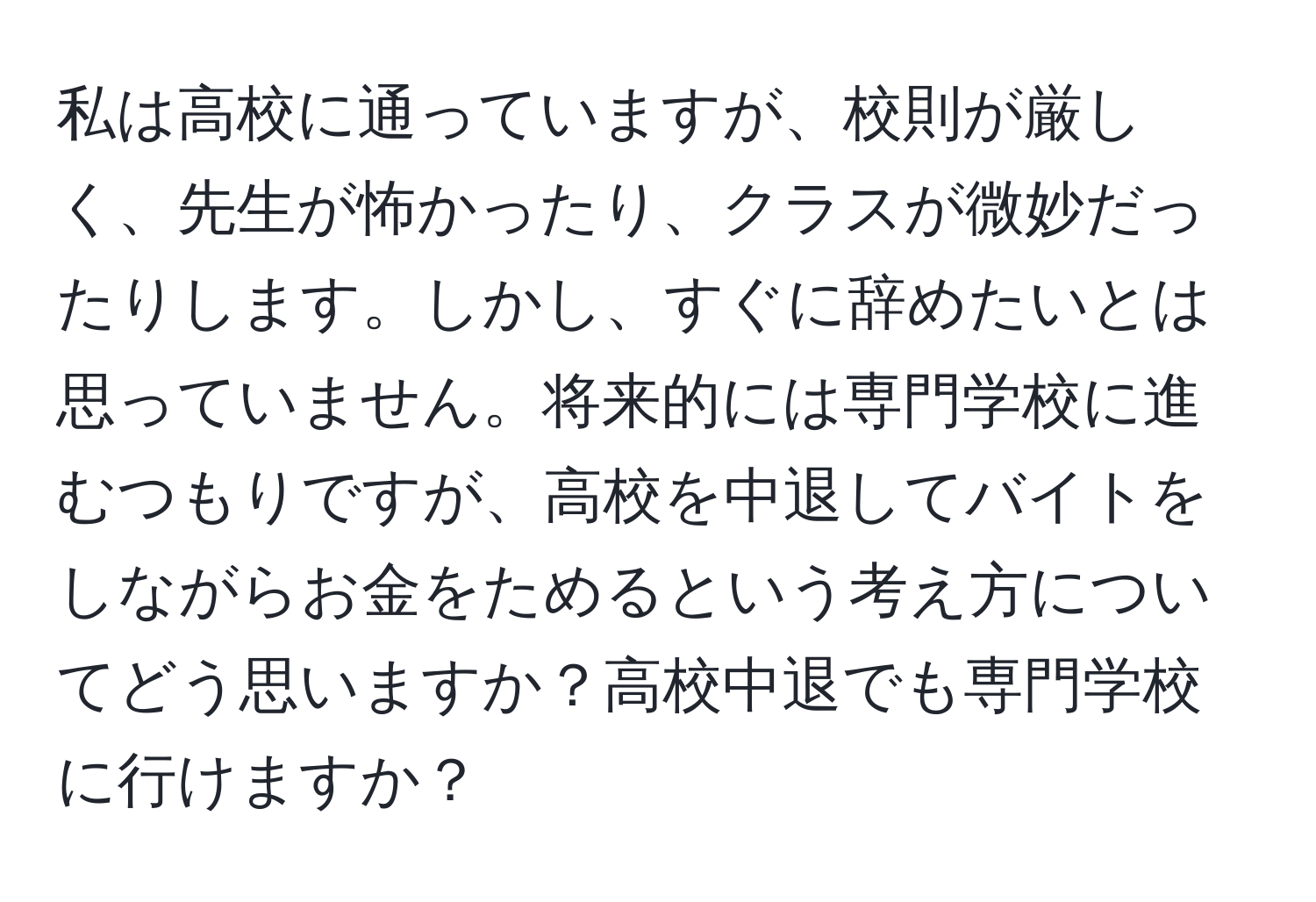 私は高校に通っていますが、校則が厳しく、先生が怖かったり、クラスが微妙だったりします。しかし、すぐに辞めたいとは思っていません。将来的には専門学校に進むつもりですが、高校を中退してバイトをしながらお金をためるという考え方についてどう思いますか？高校中退でも専門学校に行けますか？