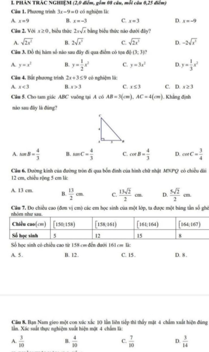 PHẢN TRÁC NGHIỆM (2,0 điểm, gồm 08 câu, mỗi câu 0,25 điểm)
Câu 1. Phương trình 3x-9=0 có nghiệm là:
A. x=9 B. x=-3 C. x=3 D. x=-9
Câu 2. Với x≥ 0 , biểu thức 2xsqrt(x) bằng biểu thức nào dưới đây?
A. sqrt(2x^2) 2sqrt(x^3) C. sqrt(2x^3) -2sqrt(x^3)
B.
D.
Câu 3. Đồ thị hàm số nào sau đây đi qua điểm có tọa độ (3;3) 2
A. y=x^2 B. y= 1/2 x^2 C. y=3x^2 D. y= 1/3 x^2
Câu 4. Bất phương trình 2x+3≤ 9 có nghiệm là:
A. x<3</tex> B. x>3 C. x≤ 3 C. D. x≥ 3
Câu 5. Cho tam giác ABC vuông tại A có AB=3(cm),AC=4(cm). Khẳng định
nào sau đãy là đúng?
A. tan B= 4/3  B. tan C= 4/3  C. cot B= 4/3  D. cot C= 3/4 
Câu 6. Đường kính của đường tròn đi qua bốn đinh của hình chữ nhật MNPQ có chiều dài
12 cm, chiều rộng 5 cm là:
A. 13 cm. B.  13/2 cm. C.  13sqrt(2)/2 cm. D.  5sqrt(2)/2 cm.
Câu 7. Đo chiều cao (đơn vị cm) các em học sinh của một lớp, ta được một bảng tần số ghé
Số học sinh có chiều cao từ 158 cm đến đưới 161 cm là:
A. 5 . B. 12. C. 15 . D. 8 .
Câu 8. Bạn Nam gieo một con xúc xắc 10 lần liên tiếp thì thấy mặt 4 chấm xuất hiện đúng
lần. Xác suất thực nghiệm xuất hiện mặt 4 chấm là:
A.  3/10   4/10   7/10   3/14 
B.
C.
D.