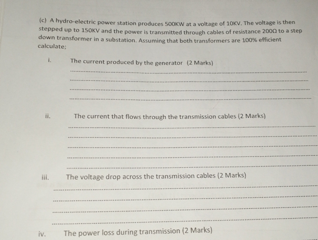 A hydro-electric power station produces 500KW at a voltage of 10KV. The voltage is then 
stepped up to 150KV and the power is transmitted through cables of resistance 200Ω to a step 
down transformer in a substation. Assuming that both transformers are 100% efficient 
calculate; 
i. The current produced by the generator (2 Marks) 
_ 
_ 
_ 
_ 
ii. The current that flows through the transmission cables (2 Marks) 
_ 
_ 
_ 
_ 
_ 
iii. The voltage drop across the transmission cables (2 Marks) 
_ 
_ 
_ 
_ 
iv. The power loss during transmission (2 Marks)