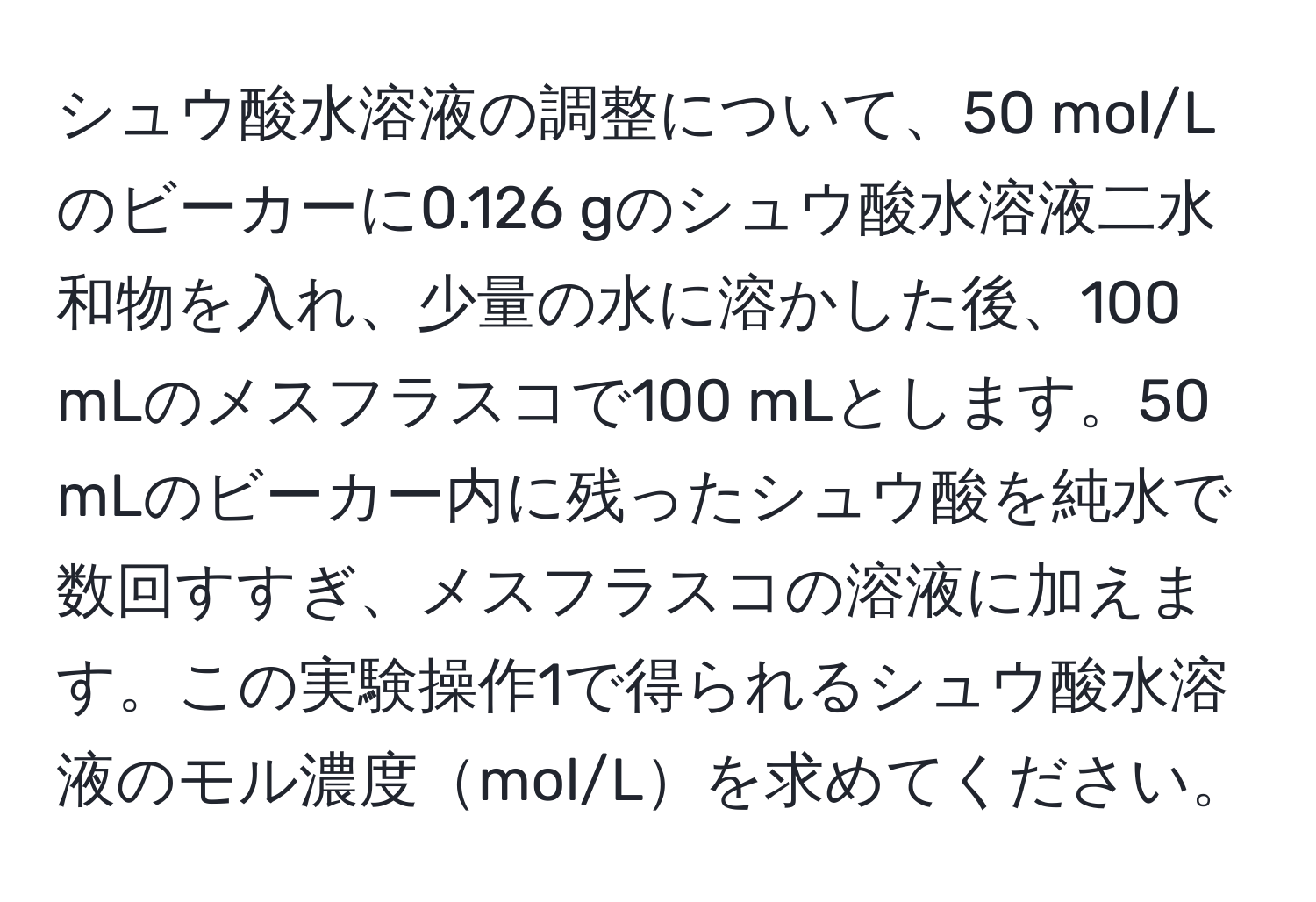 シュウ酸水溶液の調整について、50 mol/Lのビーカーに0.126 gのシュウ酸水溶液二水和物を入れ、少量の水に溶かした後、100 mLのメスフラスコで100 mLとします。50 mLのビーカー内に残ったシュウ酸を純水で数回すすぎ、メスフラスコの溶液に加えます。この実験操作1で得られるシュウ酸水溶液のモル濃度mol/Lを求めてください。