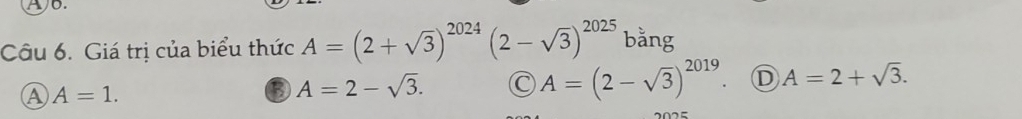 Ab.
Câu 6. Giá trị của biểu thức A=(2+sqrt(3))^2024(2-sqrt(3))^2025 bằng
A A=1.
③ A=2-sqrt(3). C A=(2-sqrt(3))^2019 D A=2+sqrt(3).