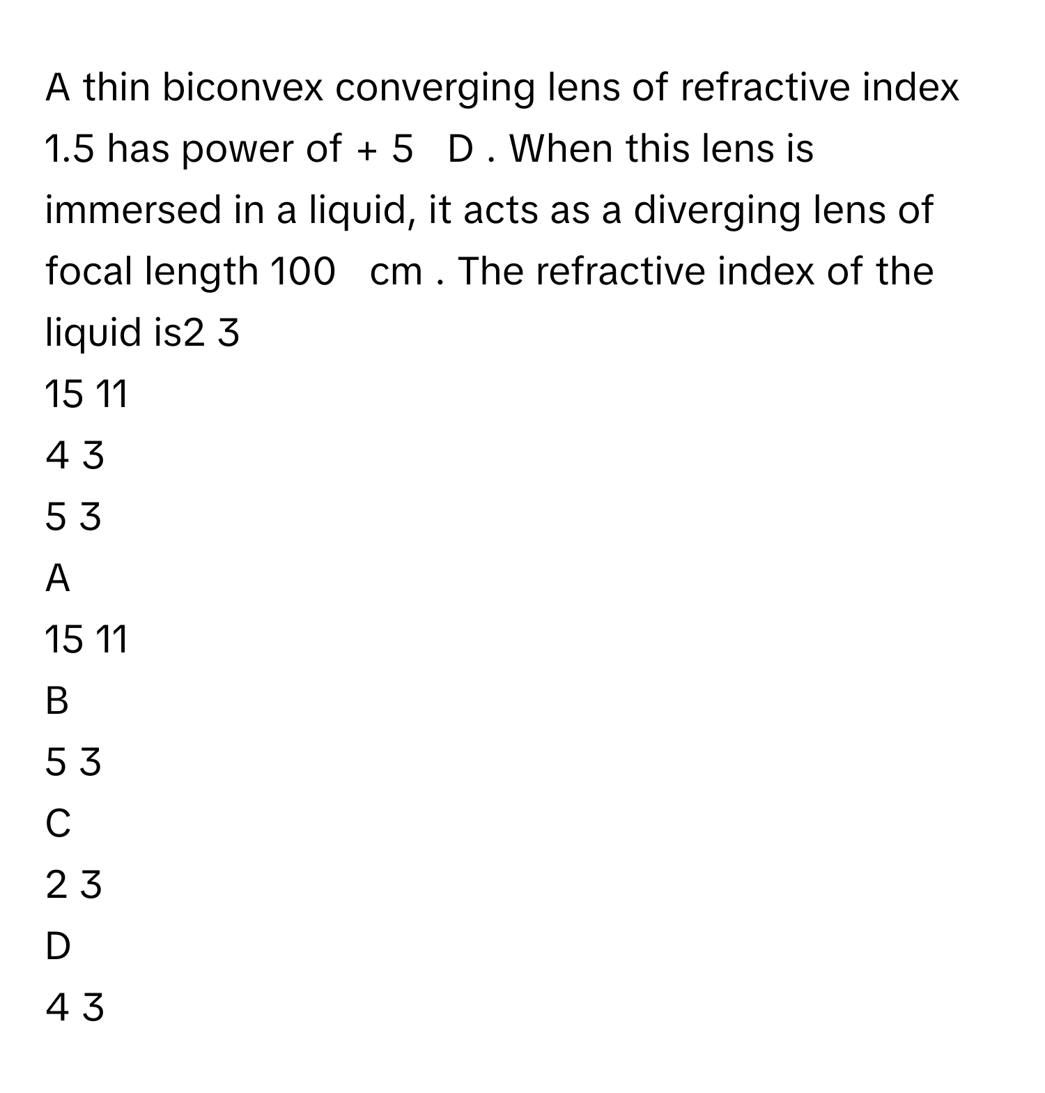 A thin biconvex converging lens of refractive index 1.5      has power of +  5     D     . When this lens is immersed in a liquid, it acts as a diverging lens of focal length 100     cm     . The refractive index of the liquid is2   3            
15   11            
4   3            
5   3            

A  
15   11             


B  
5   3             


C  
2   3             


D  
4   3