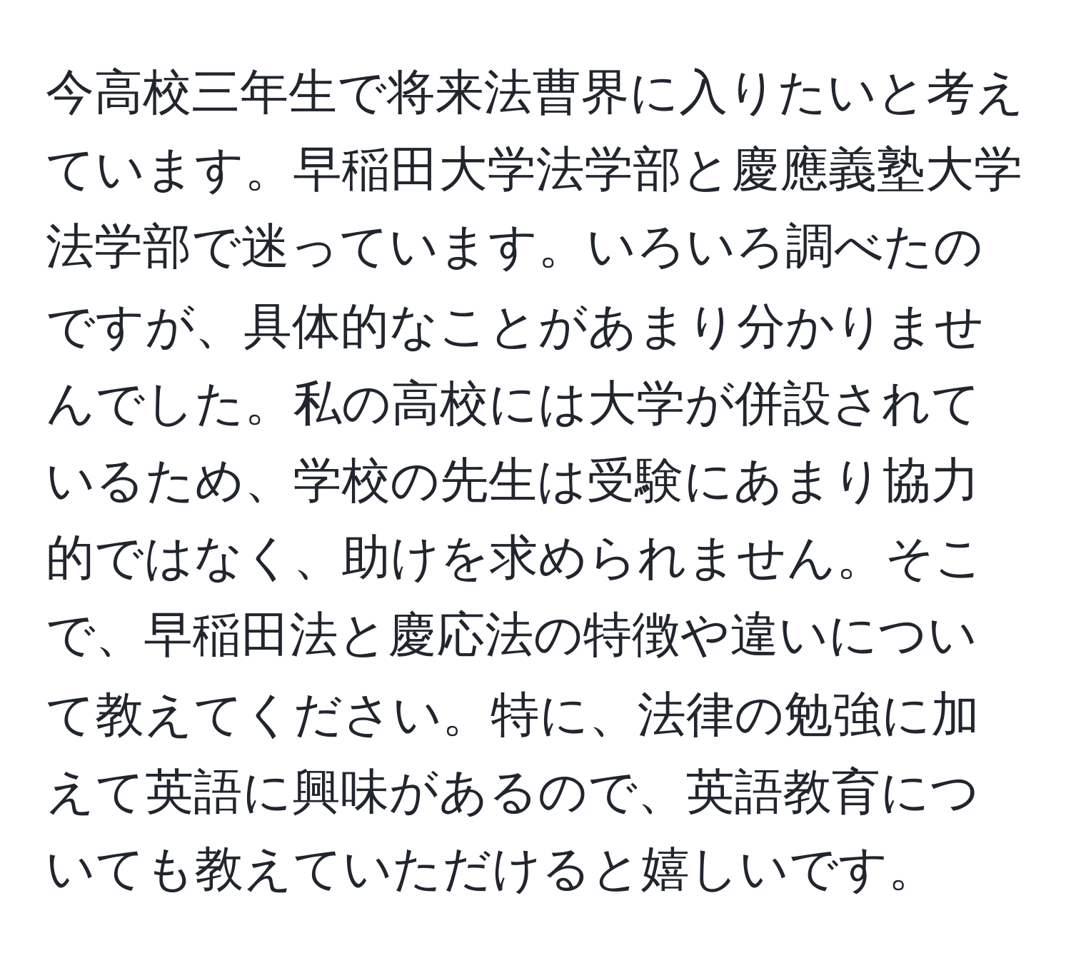 今高校三年生で将来法曹界に入りたいと考えています。早稲田大学法学部と慶應義塾大学法学部で迷っています。いろいろ調べたのですが、具体的なことがあまり分かりませんでした。私の高校には大学が併設されているため、学校の先生は受験にあまり協力的ではなく、助けを求められません。そこで、早稲田法と慶応法の特徴や違いについて教えてください。特に、法律の勉強に加えて英語に興味があるので、英語教育についても教えていただけると嬉しいです。