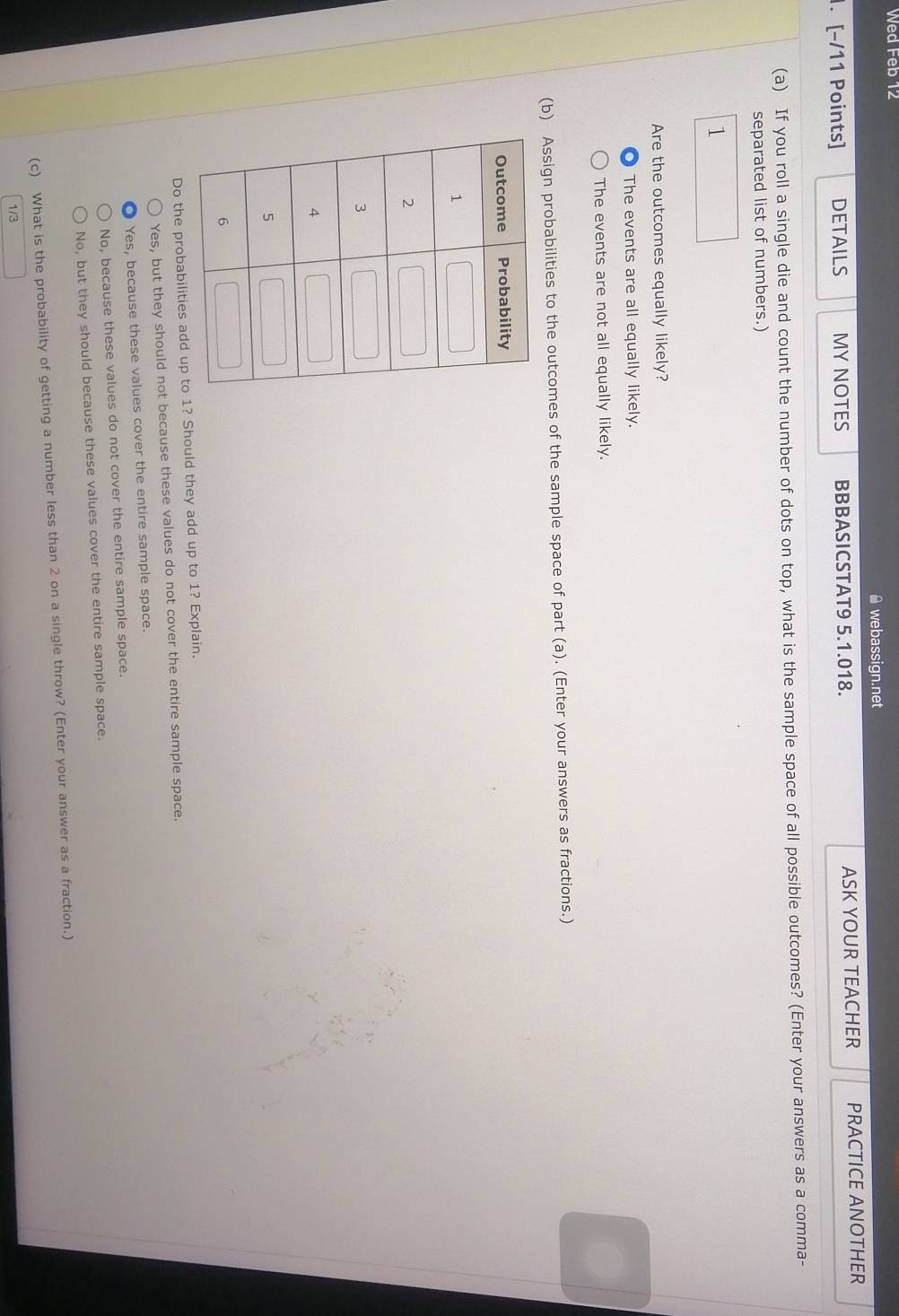 Wed Feb 12
≌ webassign.net
. [−/11 Points] DETAILS MY NOTES BBBASICSTAT9 5.1.018. ASK YOUR TEACHER PRACTICE ANOTHER
(a) If you roll a single die and count the number of dots on top, what is the sample space of all possible outcomes? (Enter your answers as a comma-
separated list of numbers.)
1
Are the outcomes equally likely?
The events are all equally likely.
The events are not all equally likely.
(b) Assign probabilities to the outcomes of the sample space of part (a). (Enter your answers as fractions.)
Do the probabilities add up to 1? Should they add up to 1? Explain.
Yes, but they should not because these values do not cover the entire sample space.
Yes, because these values cover the entire sample space.
No, because these values do not cover the entire sample space.
No, but they should because these values cover the entire sample space.
(c) What is the probability of getting a number less than 2 on a single throw? (Enter your answer as a fraction.)
1/3