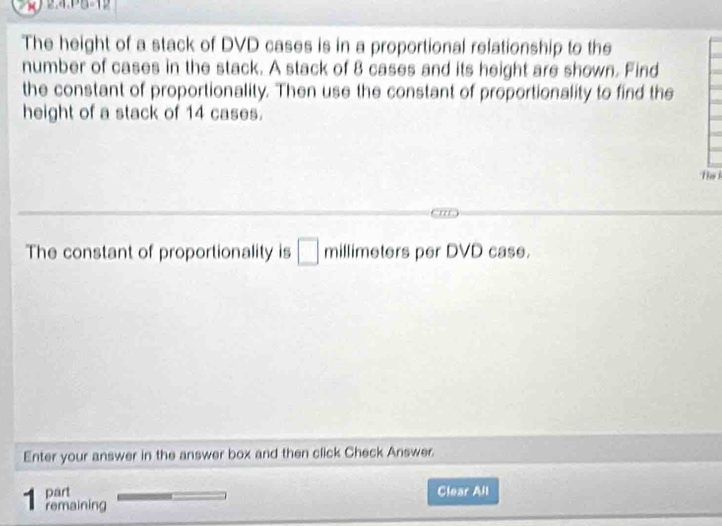 2.4.PB-12 
The height of a stack of DVD cases is in a proportional relationship to the 
number of cases in the stack. A stack of 8 cases and its height are shown. Find 
the constant of proportionality. Then use the constant of proportionality to find the 
height of a stack of 14 cases. 
Thk 
The constant of proportionality is □ millimeters per DVD case. 
Enter your answer in the answer box and then click Check Answer. 
part Clear All 
1 remaining