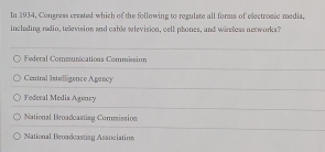 In 1934, Congress created which of the following to regulate all forms of electromic media,
inclading radin, television and cable relevision, cell phones, and wireless networks?
Federal Communications Commisión
Central Intelligence Agency
Foderal Media Agency
National Broadcasting Commission
National Broadcasting Association