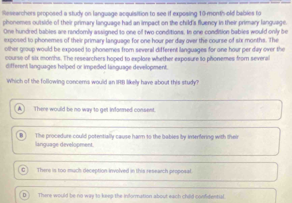 Researchers proposed a study on language acquisition to see if exposing 10-month -old babies to
phonemes outside of their primary language had an impact on the child's fluency in their primary language.
One hundred babies are randomly assigned to one of two conditions. In one condition babies would only be
exposed to phonemes of their primary language for one hour per day over the course of six months. The
other group would be exposed to phonemes from several different languages for one hour per day over the
course of six months. The researchers hoped to explore whether exposure to phonemes from several
different languages helped or impeded language development.
Which of the following concers would an IRB likely have about this study?
A There would be no way to get informed consent.
B The procedure could potentially cause harm to the babies by interfering with their
language development.
cì There is too much deception involved in this research proposal.
D There would be no way to keep the information about each child confidential.