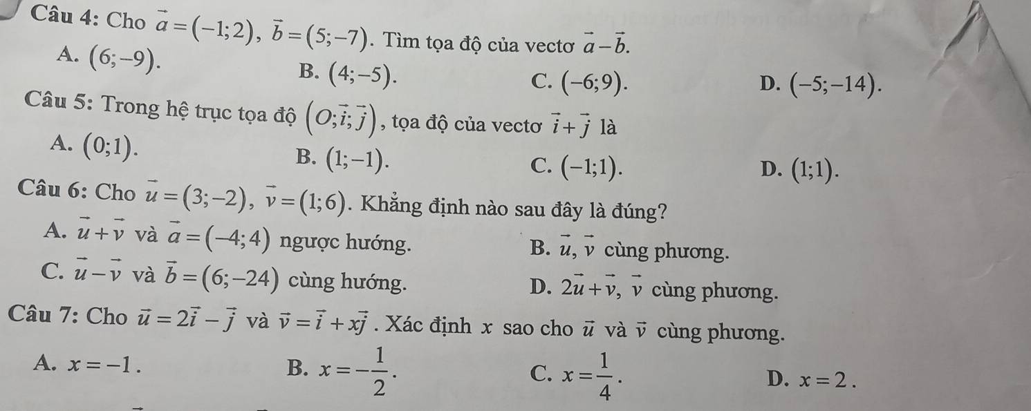 Cho vector a=(-1;2), vector b=(5;-7). Tìm tọa độ của vectơ vector a-vector b.
A. (6;-9).
B. (4;-5).
C. (-6;9). D. (-5;-14). 
Câu 5: Trong hệ trục tọa độ (O;vector i;vector j) , tọa độ của vectơ vector i+vector j là
A. (0;1).
B. (1;-1).
C. (-1;1). D. (1;1). 
Câu 6: Cho vector u=(3;-2), vector v=(1;6). Khẳng định nào sau đây là đúng?
A. vector u+vector v và vector a=(-4;4) ngược hướng. cùng phương.
B. vector u, vector v
C. vector u-vector v và vector b=(6;-24) cùng hướng. cùng phương.
D. 2vector u+vector v, vector v
Câu 7: Cho vector u=2vector i-vector j và vector v=vector i+xvector j. Xác định x sao cho vector u và vector v cùng phương.
A. x=-1. B. x=- 1/2 . C. x= 1/4 . x=2. 
D.