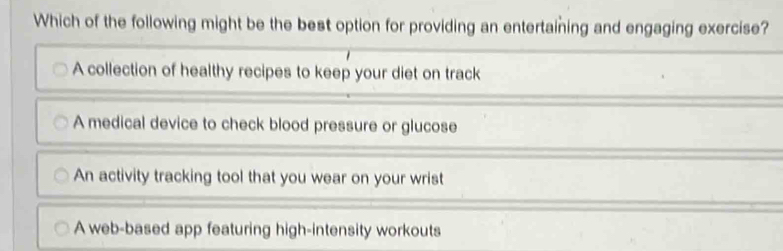 Which of the following might be the best option for providing an entertaining and engaging exercise?
A collection of healthy recipes to keep your diet on track
A medical device to check blood pressure or glucose
An activity tracking tool that you wear on your wrist
A web-based app featuring high-intensity workouts