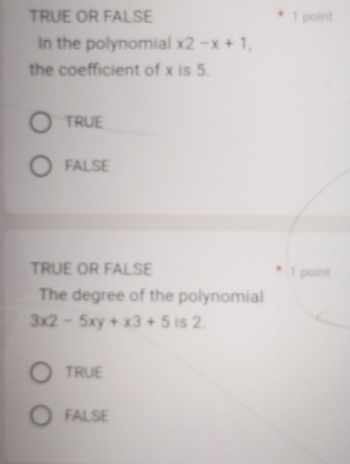 TRUE OR FALSE 1 point
In the polynomial x2-x+1, 
the coefficient of x is 5.
TRUE
FALSE
TRUE OR FALSE 1 point
The degree of the polynomial
3x2-5xy+x3+5 is 2.
TRUE
FALSE