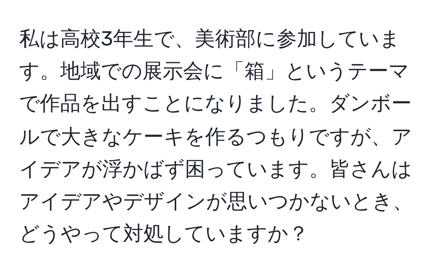 私は高校3年生で、美術部に参加しています。地域での展示会に「箱」というテーマで作品を出すことになりました。ダンボールで大きなケーキを作るつもりですが、アイデアが浮かばず困っています。皆さんはアイデアやデザインが思いつかないとき、どうやって対処していますか？