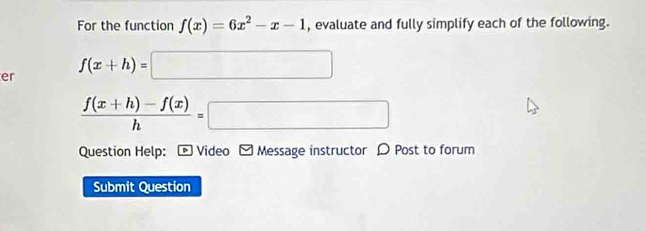 For the function f(x)=6x^2-x-1 , evaluate and fully simplify each of the following.
er f(x+h)=□
 (f(x+h)-f(x))/h =□
Question Help: - Video - Message instructor D Post to forum
Submit Question